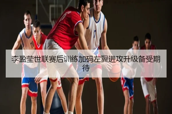 李盈莹世联赛后训练加码左翼进攻升级备受期待