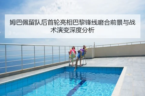 姆巴佩留队后首轮亮相巴黎锋线磨合前景与战术演变深度分析