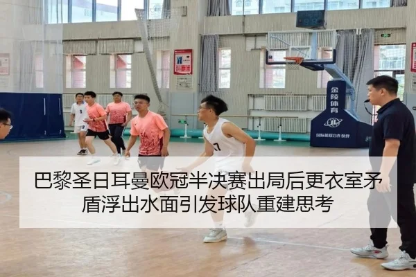 巴黎圣日耳曼欧冠半决赛出局后更衣室矛盾浮出水面引发球队重建思考